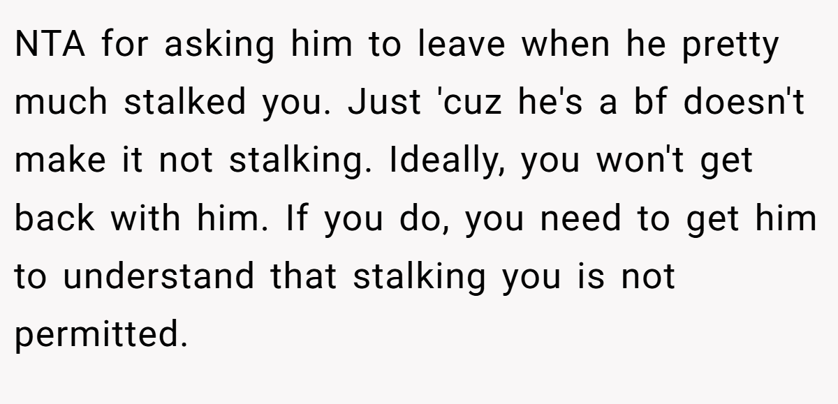 NTA for asking him to leave when he pretty much stalked you. Just 'cuz he's a bf doesn't make it not stalking. Ideally, you won't get back with him. If you do, you need to get him to understand that stalking you is not permitted.