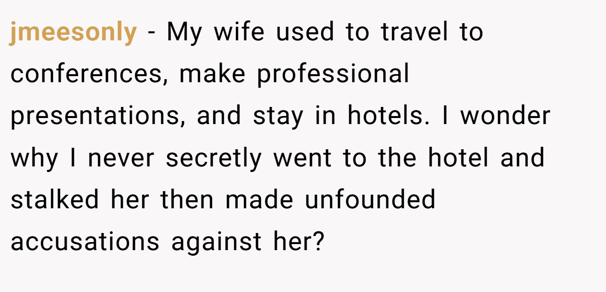 jmeesonly − My wife used to travel to conferences, make professional presentations, and stay in hotels. I wonder why I never secretly went to the hotel and stalked her then made unfounded accusations against her? 