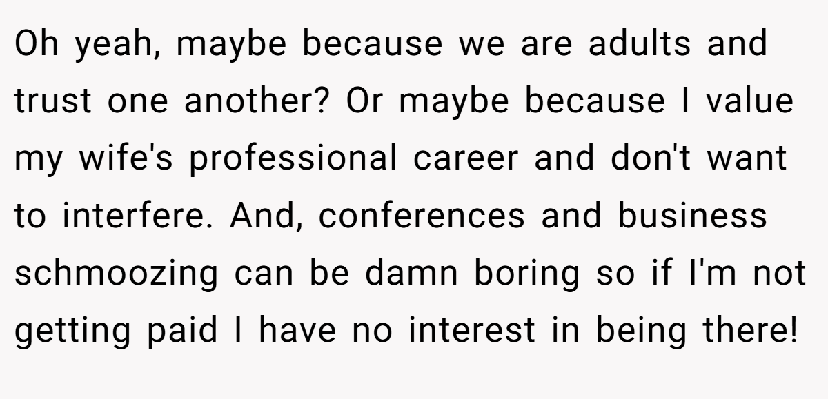 Oh yeah, maybe because we are adults and trust one another? Or maybe because I value my wife's professional career and don't want to interfere. And, conferences and business schmoozing can be damn boring so if I'm not getting paid I have no interest in being there!