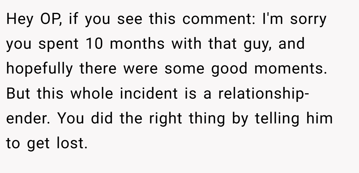 Hey OP, if you see this comment: I'm sorry you spent 10 months with that guy, and hopefully there were some good moments. But this whole incident is a relationship-ender. You did the right thing by telling him to get lost.