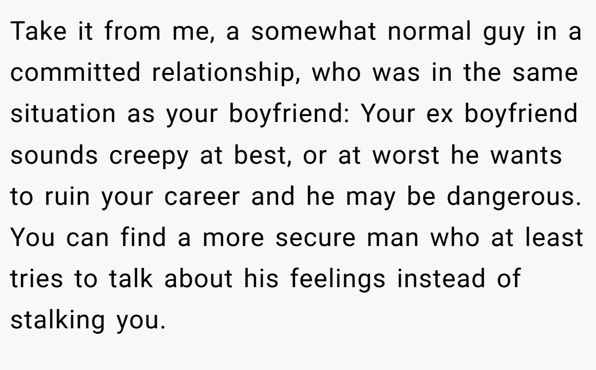 Take it from me, a somewhat normal guy in a committed relationship, who was in the same situation as your boyfriend: Your ex boyfriend sounds creepy at best, or at worst he wants to ruin your career and he may be dangerous. You can find a more secure man who at least tries to talk about his feelings instead of stalking you.
