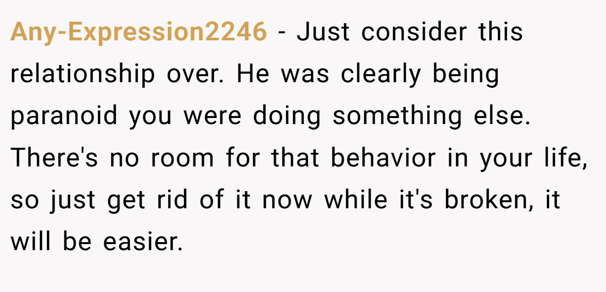 Any-Expression2246 − Just consider this relationship over. He was clearly being paranoid you were doing something else. There's no room for that behavior in your life, so just get rid of it now while it's broken, it will be easier.