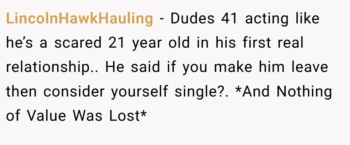 LincolnHawkHauling − Dudes 41 acting like he’s a scared 21 year old in his first real relationship.. He said if you make him leave then consider yourself single?. *And Nothing of Value Was Lost*
