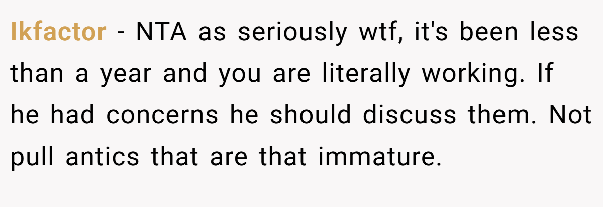 Ikfactor − NTA as seriously wtf, it's been less than a year and you are literally working. If he had concerns he should discuss them. Not pull antics that are that immature. 