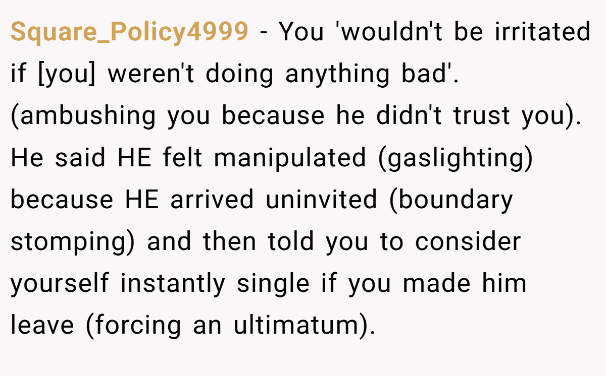 Square_Policy4999 − You 'wouldn't be irritated if [you] weren't doing anything bad'. (ambushing you because he didn't trust you). He said HE felt manipulated (gaslighting) because HE arrived uninvited (boundary stomping) and then told you to consider yourself instantly single if you made him leave (forcing an ultimatum).