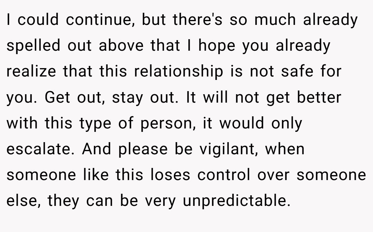 I could continue, but there's so much already spelled out above that I hope you already realize that this relationship is not safe for you. Get out, stay out. It will not get better with this type of person, it would only escalate. And please be vigilant, when someone like this loses control over someone else, they can be very unpredictable.