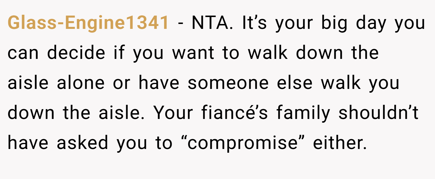 Glass-Engine1341 − NTA. It’s your big day you can decide if you want to walk down the aisle alone or have someone else walk you down the aisle. Your fiancé’s family shouldn’t have asked you to “compromise” either.