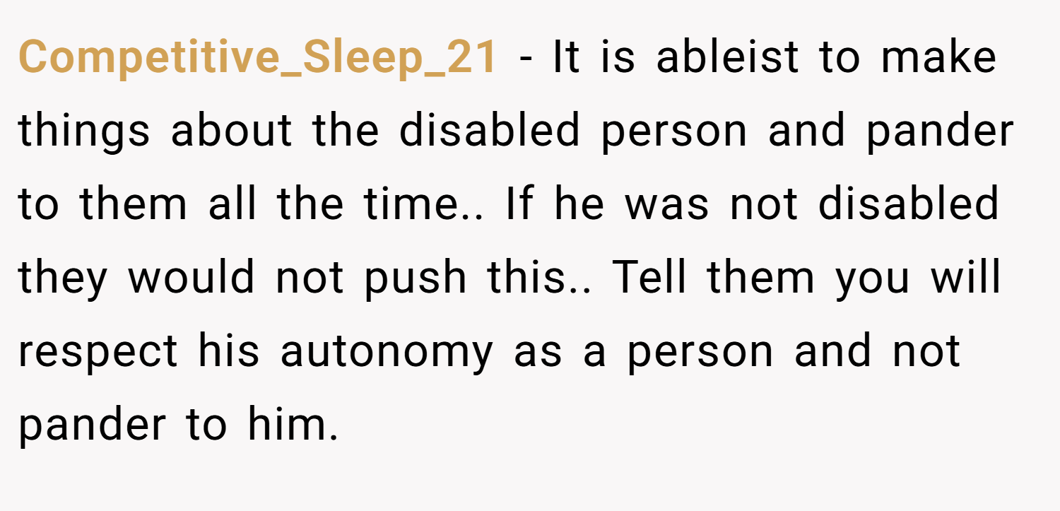 Competitive_Sleep_21 − It is ableist to make things about the disabled person and pander to them all the time.. If he was not disabled they would not push this.. Tell them you will respect his autonomy as a person and not pander to him.