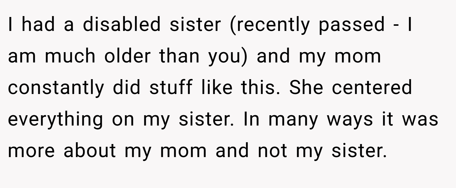 I had a disabled sister (recently passed - I am much older than you) and my mom constantly did stuff like this. She centered everything on my sister. In many ways it was more about my mom and not my sister.
