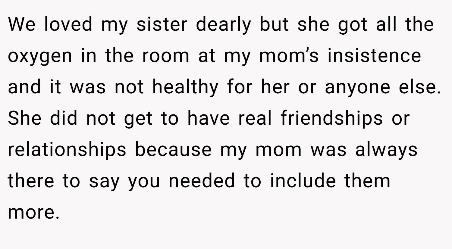 We loved my sister dearly but she got all the oxygen in the room at my mom’s insistence and it was not healthy for her or anyone else. She did not get to have real friendships or relationships because my mom was always there to say you needed to include them more.