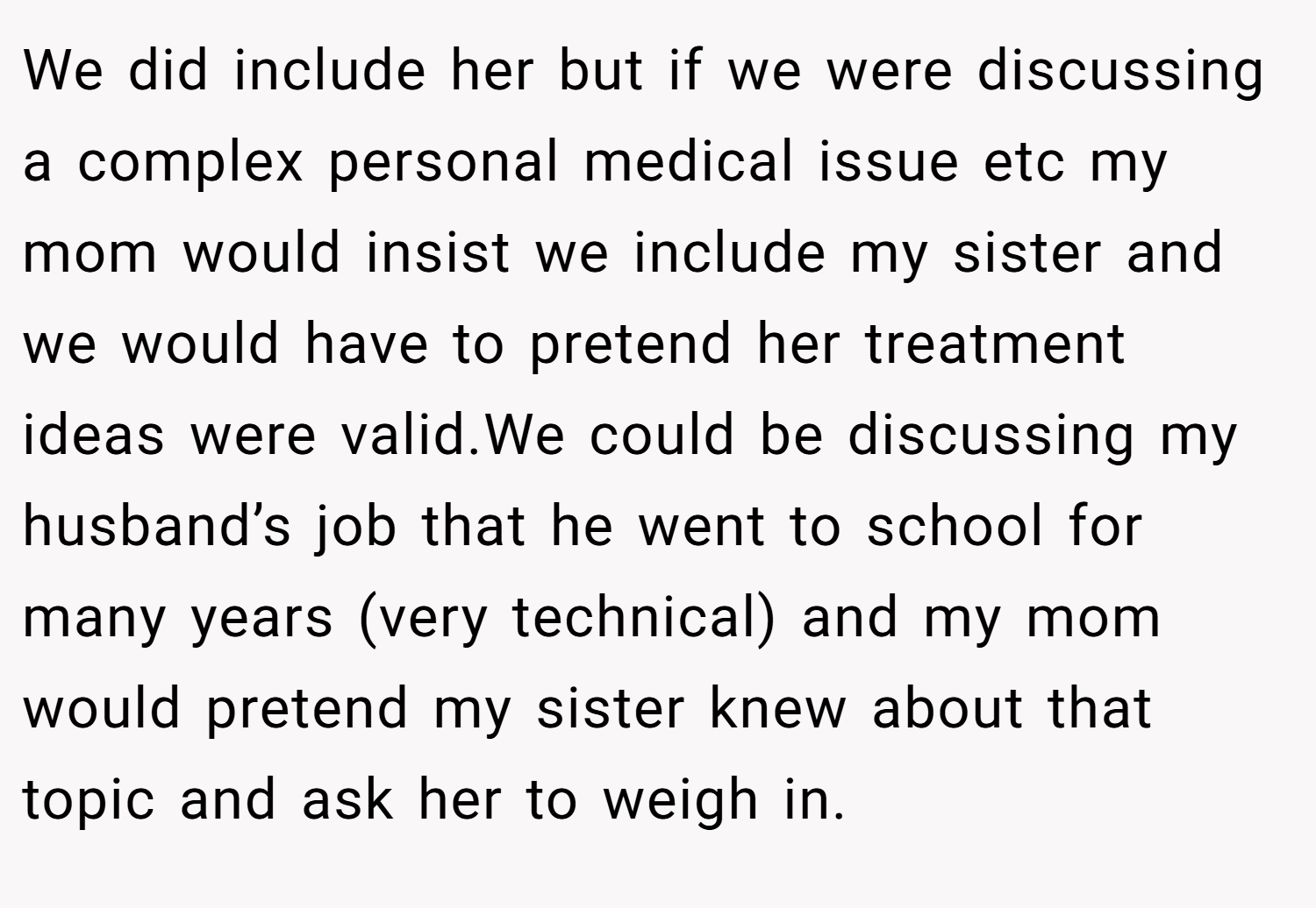 We did include her but if we were discussing a complex personal medical issue etc my mom would insist we include my sister and we would have to pretend her treatment ideas were valid.We could be discussing my husband’s job that he went to school for many years (very technical) and my mom would pretend my sister knew about that topic and ask her to weigh in.