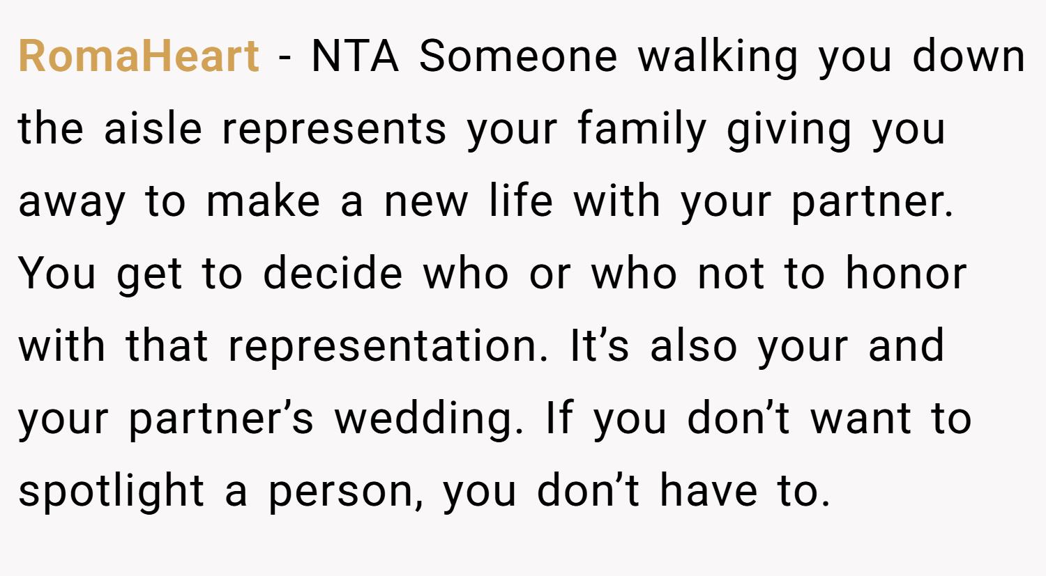 RomaHeart − NTA Someone walking you down the aisle represents your family giving you away to make a new life with your partner. You get to decide who or who not to honor with that representation. It’s also your and your partner’s wedding. If you don’t want to spotlight a person, you don’t have to.