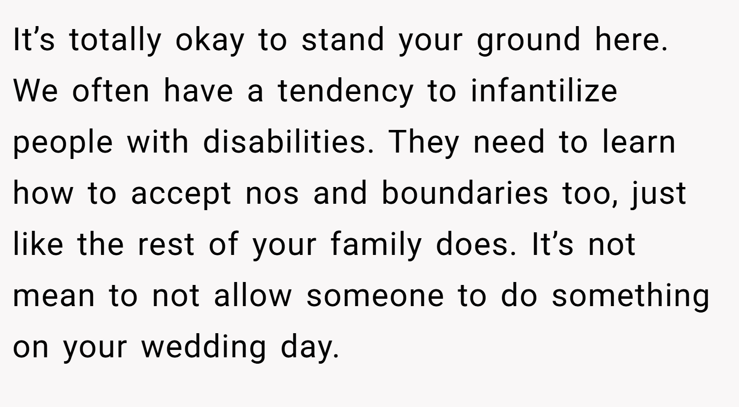It’s totally okay to stand your ground here. We often have a tendency to infantilize people with disabilities. They need to learn how to accept nos and boundaries too, just like the rest of your family does. It’s not mean to not allow someone to do something on your wedding day.