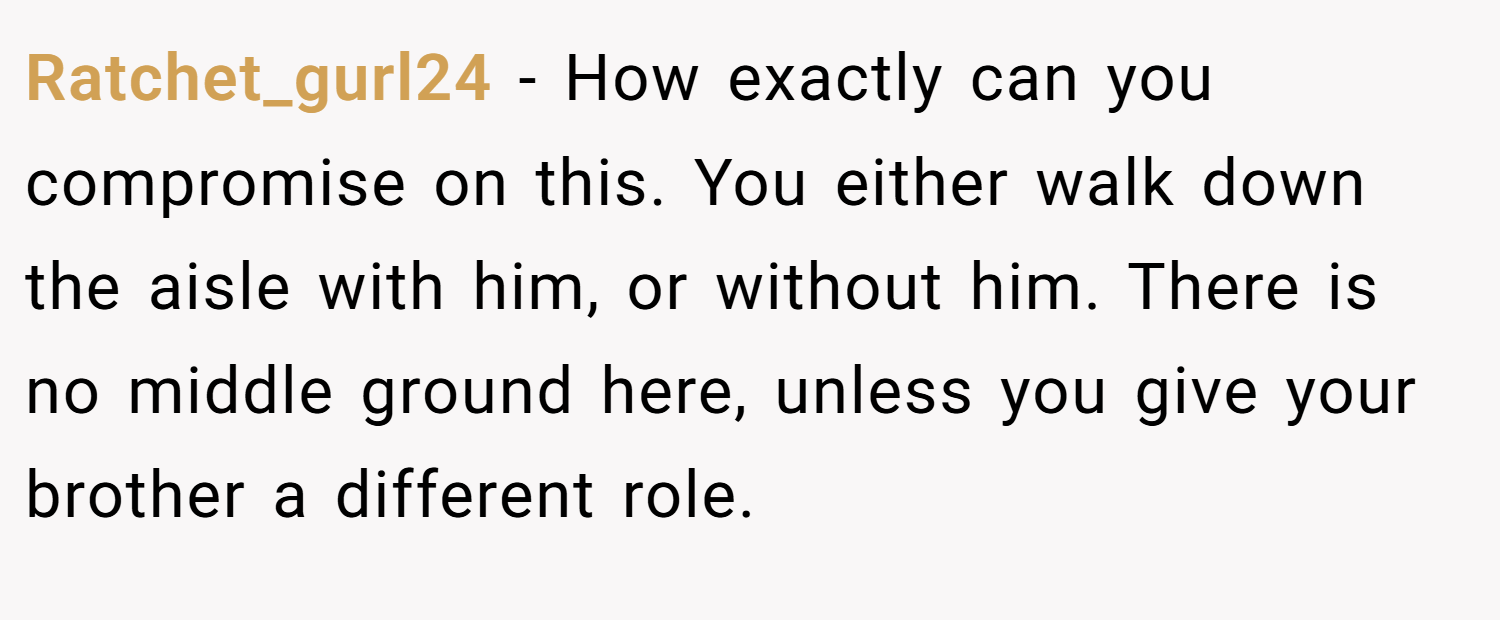Ratchet_gurl24 − How exactly can you compromise on this. You either walk down the aisle with him, or without him. There is no middle ground here, unless you give your brother a different role.