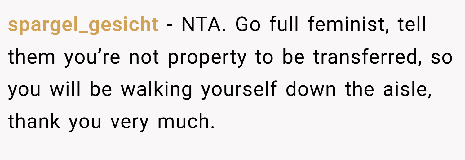 spargel_gesicht − NTA. Go full feminist, tell them you’re not property to be transferred, so you will be walking yourself down the aisle, thank you very much.