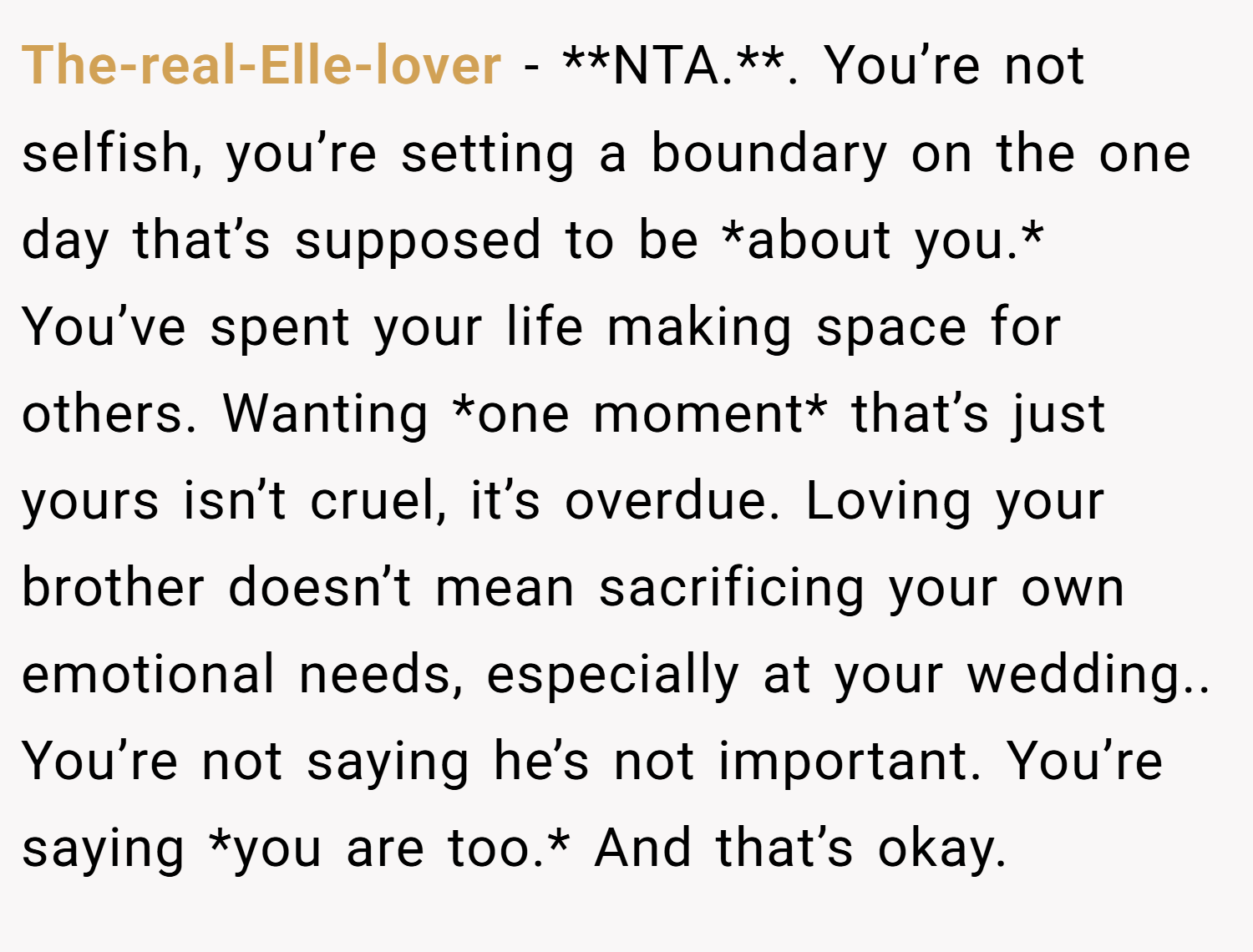 The-real-Elle-lover − **NTA.**. You’re not selfish, you’re setting a boundary on the one day that’s supposed to be *about you.* You’ve spent your life making space for others. Wanting *one moment* that’s just yours isn’t cruel, it’s overdue. Loving your brother doesn’t mean sacrificing your own emotional needs, especially at your wedding.. You’re not saying he’s not important. You’re saying *you are too.* And that’s okay.