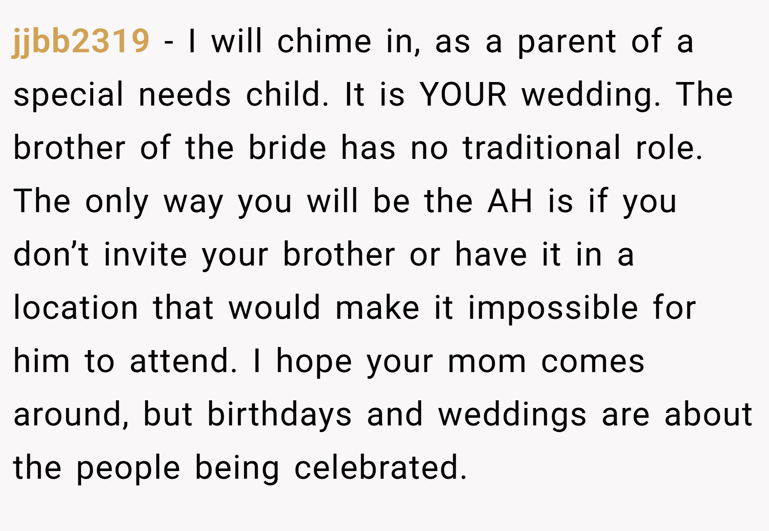 jjbb2319 − I will chime in, as a parent of a special needs child. It is YOUR wedding. The brother of the bride has no traditional role. The only way you will be the AH is if you don’t invite your brother or have it in a location that would make it impossible for him to attend. I hope your mom comes around, but birthdays and weddings are about the people being celebrated.