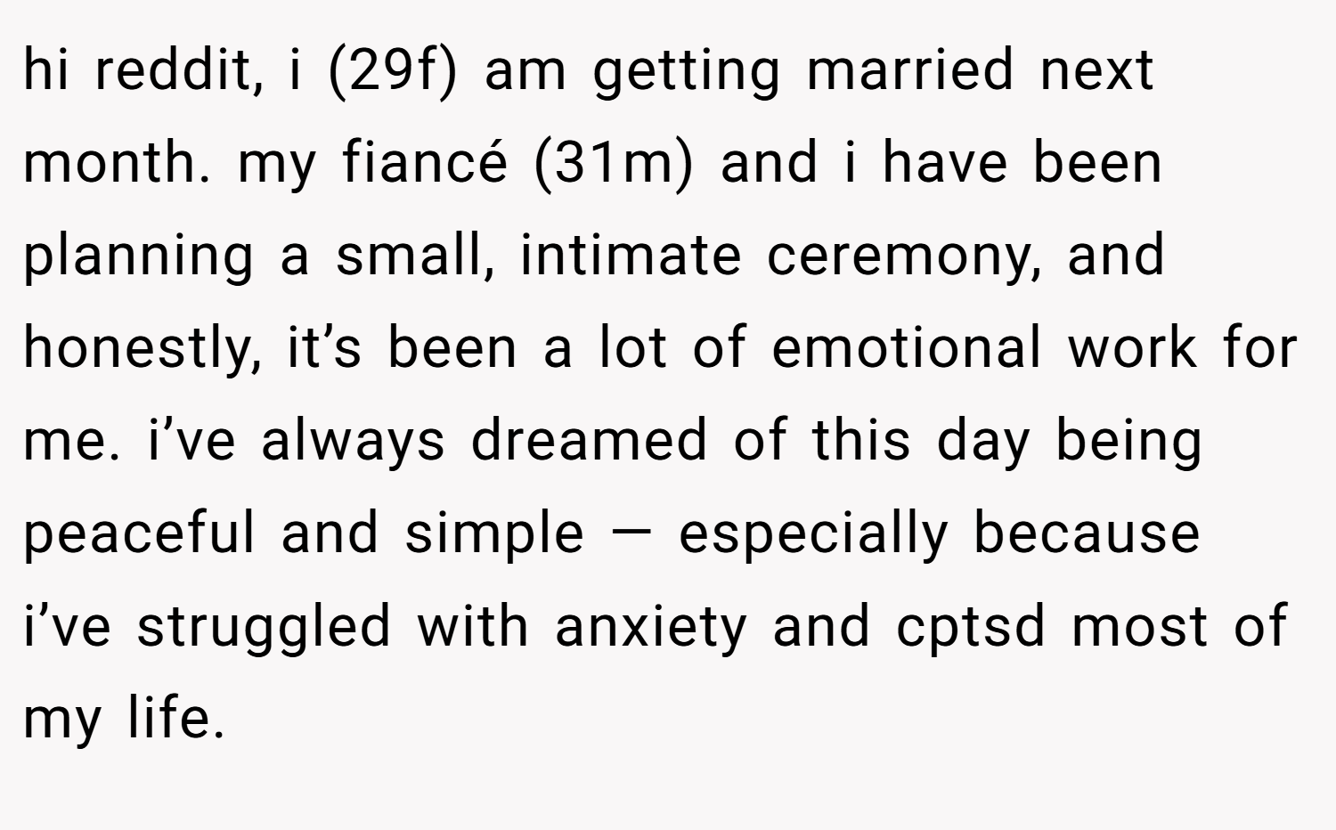 hi reddit, i (29f) am getting married next month. my fiancé (31m) and i have been planning a small, intimate ceremony, and honestly, it’s been a lot of emotional work for me. i’ve always dreamed of this day being peaceful and simple — especially because i’ve struggled with anxiety and cptsd most of my life.