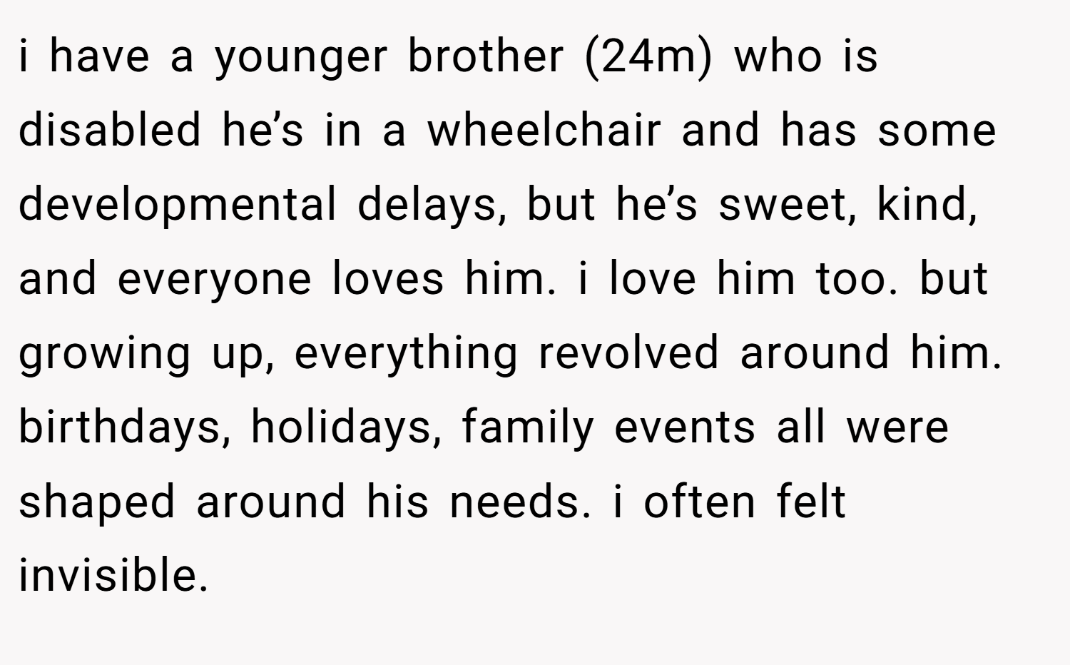 i have a younger brother (24m) who is disabled he’s in a wheelchair and has some developmental delays, but he’s sweet, kind, and everyone loves him. i love him too. but growing up, everything revolved around him. birthdays, holidays, family events all were shaped around his needs. i often felt invisible.