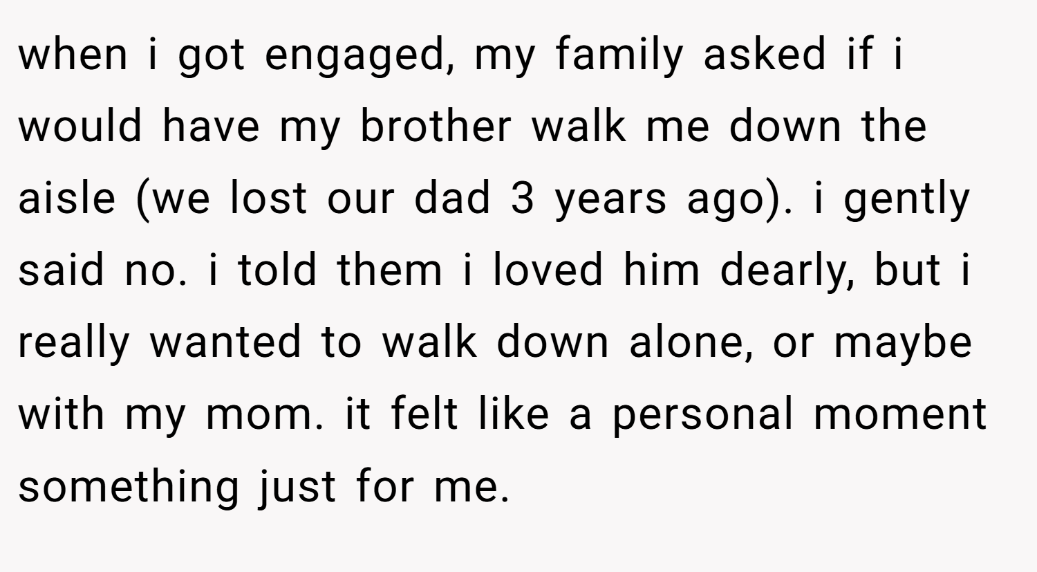 when i got engaged, my family asked if i would have my brother walk me down the aisle (we lost our dad 3 years ago). i gently said no. i told them i loved him dearly, but i really wanted to walk down alone, or maybe with my mom. it felt like a personal moment something just for me.