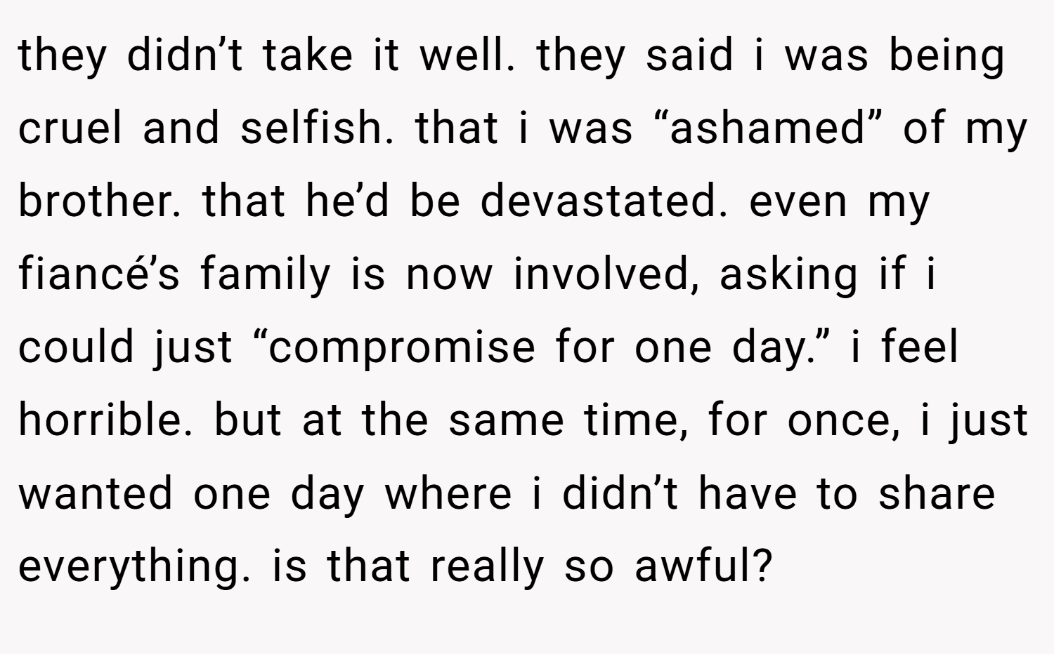they didn’t take it well. they said i was being cruel and selfish. that i was “ashamed” of my brother. that he’d be devastated. even my fiancé’s family is now involved, asking if i could just “compromise for one day.” i feel horrible. but at the same time, for once, i just wanted one day where i didn’t have to share everything. is that really so awful?