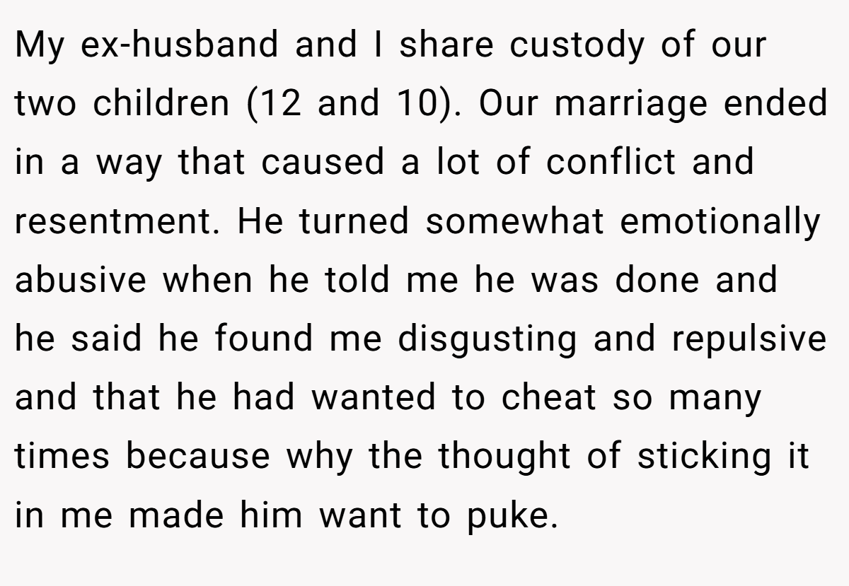 My ex-husband and I share custody of our two children (12 and 10). Our marriage ended in a way that caused a lot of conflict and resentment. He turned somewhat emotionally abusive when he told me he was done and he said he found me disgusting and repulsive and that he had wanted to cheat so many times because why the thought of sticking it in me made him want to puke.