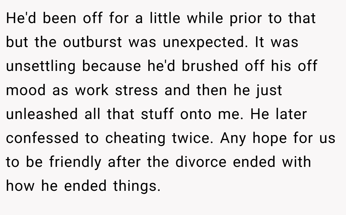 He'd been off for a little while prior to that but the outburst was unexpected. It was unsettling because he'd brushed off his off mood as work stress and then he just unleashed all that stuff onto me. He later confessed to cheating twice. Any hope for us to be friendly after the divorce ended with how he ended things.