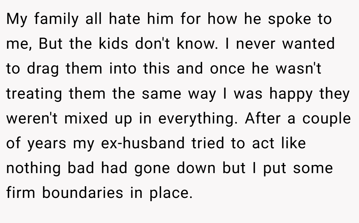My family all hate him for how he spoke to me, But the kids don't know. I never wanted to drag them into this and once he wasn't treating them the same way I was happy they weren't mixed up in everything. After a couple of years my ex-husband tried to act like nothing bad had gone down but I put some firm boundaries in place.