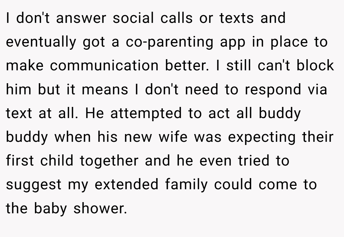I don't answer social calls or texts and eventually got a co-parenting app in place to make communication better. I still can't block him but it means I don't need to respond via text at all. He attempted to act all buddy buddy when his new wife was expecting their first child together and he even tried to suggest my extended family could come to the baby shower.
