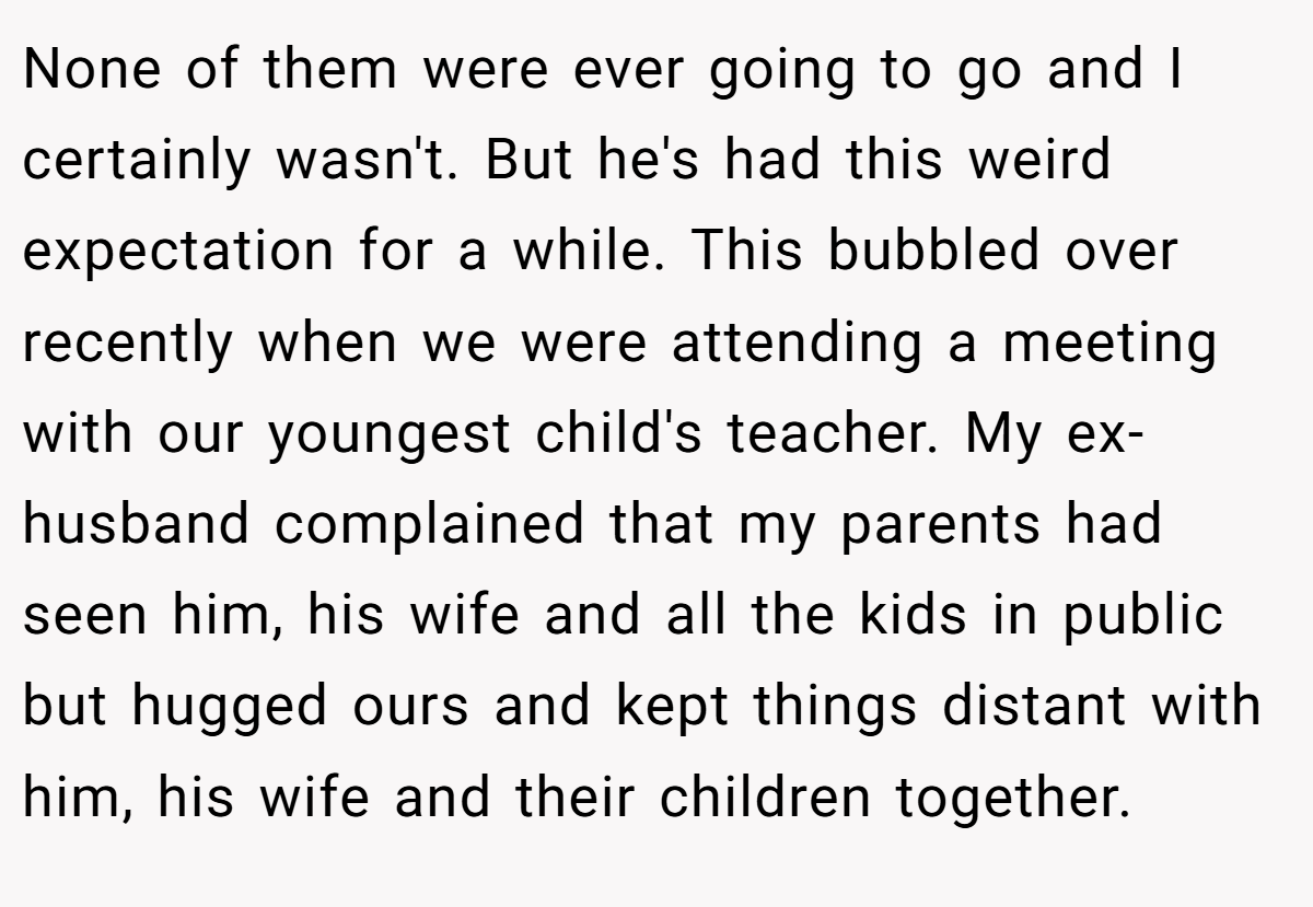 None of them were ever going to go and I certainly wasn't. But he's had this weird expectation for a while. This bubbled over recently when we were attending a meeting with our youngest child's teacher. My ex-husband complained that my parents had seen him, his wife and all the kids in public but hugged ours and kept things distant with him, his wife and their children together.