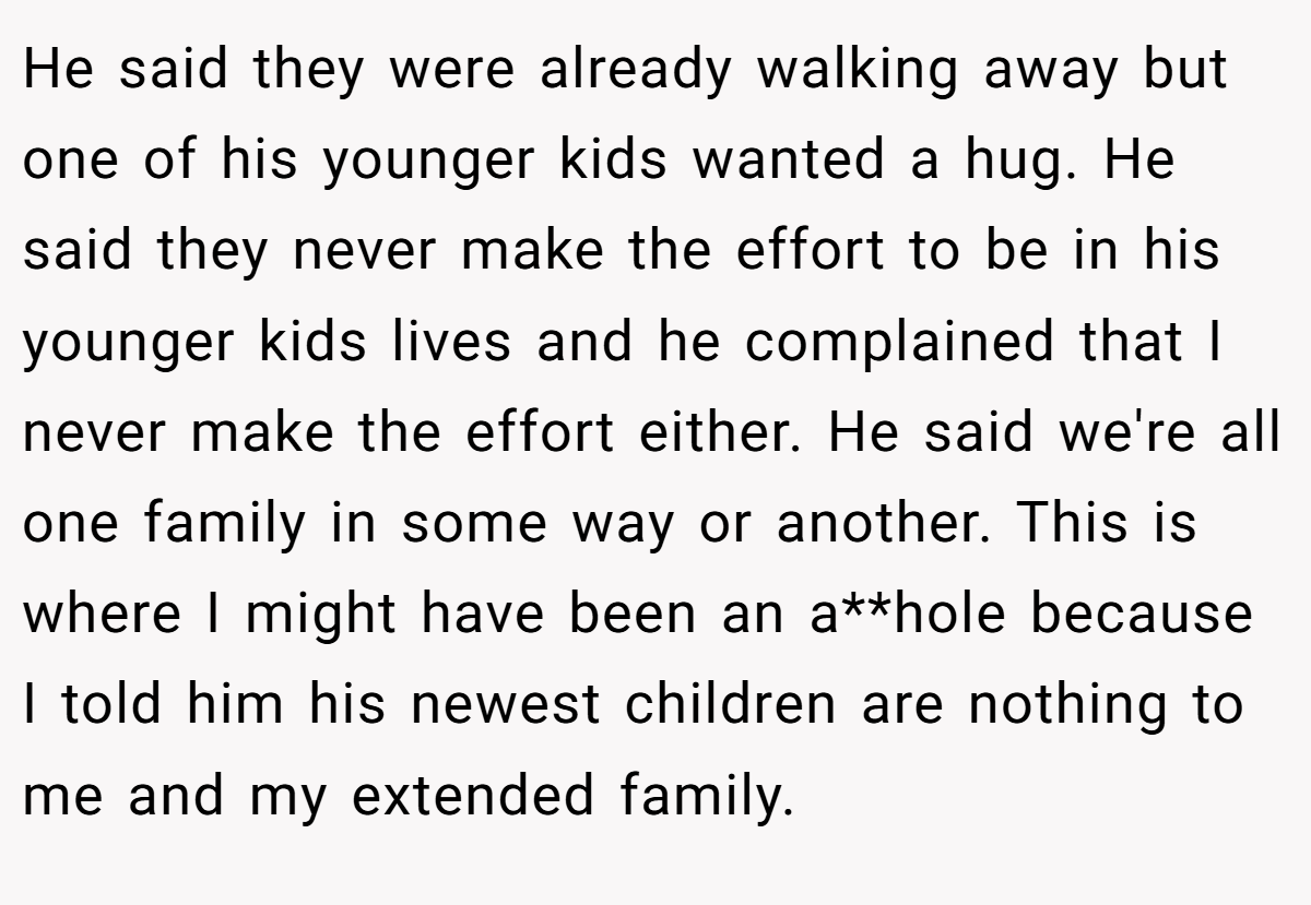 He said they were already walking away but one of his younger kids wanted a hug. He said they never make the effort to be in his younger kids lives and he complained that I never make the effort either. He said we're all one family in some way or another. This is where I might have been an a**hole because I told him his newest children are nothing to me and my extended family.