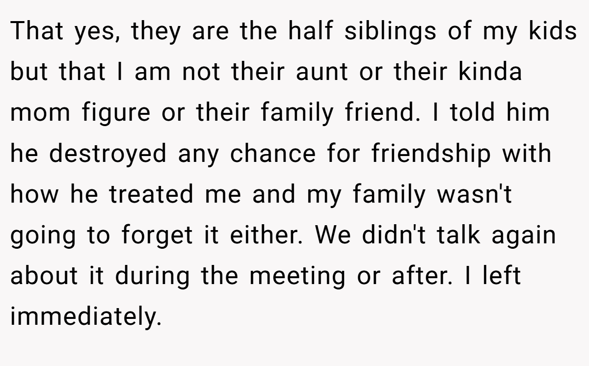 That yes, they are the half siblings of my kids but that I am not their aunt or their kinda mom figure or their family friend. I told him he destroyed any chance for friendship with how he treated me and my family wasn't going to forget it either. We didn't talk again about it during the meeting or after. I left immediately.