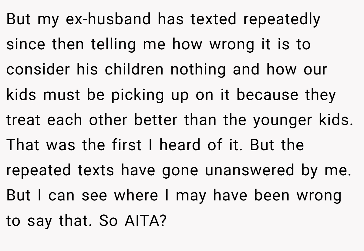 But my ex-husband has texted repeatedly since then telling me how wrong it is to consider his children nothing and how our kids must be picking up on it because they treat each other better than the younger kids. That was the first I heard of it. But the repeated texts have gone unanswered by me. But I can see where I may have been wrong to say that. So AITA?