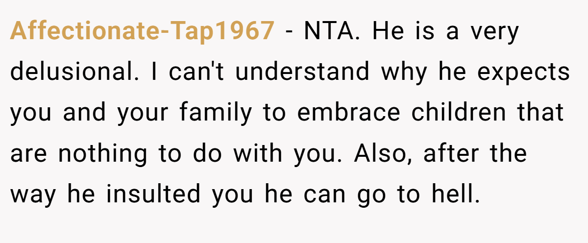 Affectionate-Tap1967 − NTA. He is a very delusional. I can't understand why he expects you and your family to embrace children that are nothing to do with you. Also, after the way he insulted you he can go to hell.