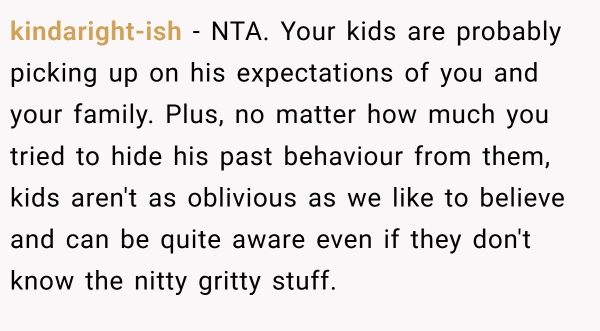 kindaright-ish − NTA. Your kids are probably picking up on his expectations of you and your family. Plus, no matter how much you tried to hide his past behaviour from them, kids aren't as oblivious as we like to believe and can be quite aware even if they don't know the nitty gritty stuff.