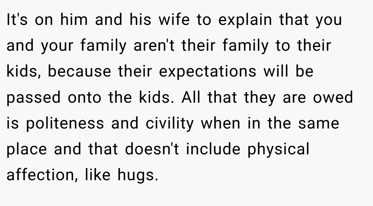 It's on him and his wife to explain that you and your family aren't their family to their kids, because their expectations will be passed onto the kids. All that they are owed is politeness and civility when in the same place and that doesn't include physical affection, like hugs.