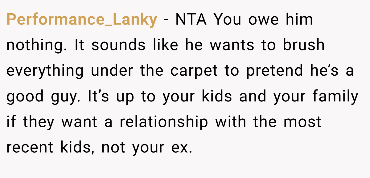 Performance_Lanky − NTA You owe him nothing. It sounds like he wants to brush everything under the carpet to pretend he’s a good guy. It’s up to your kids and your family if they want a relationship with the most recent kids, not your ex.
