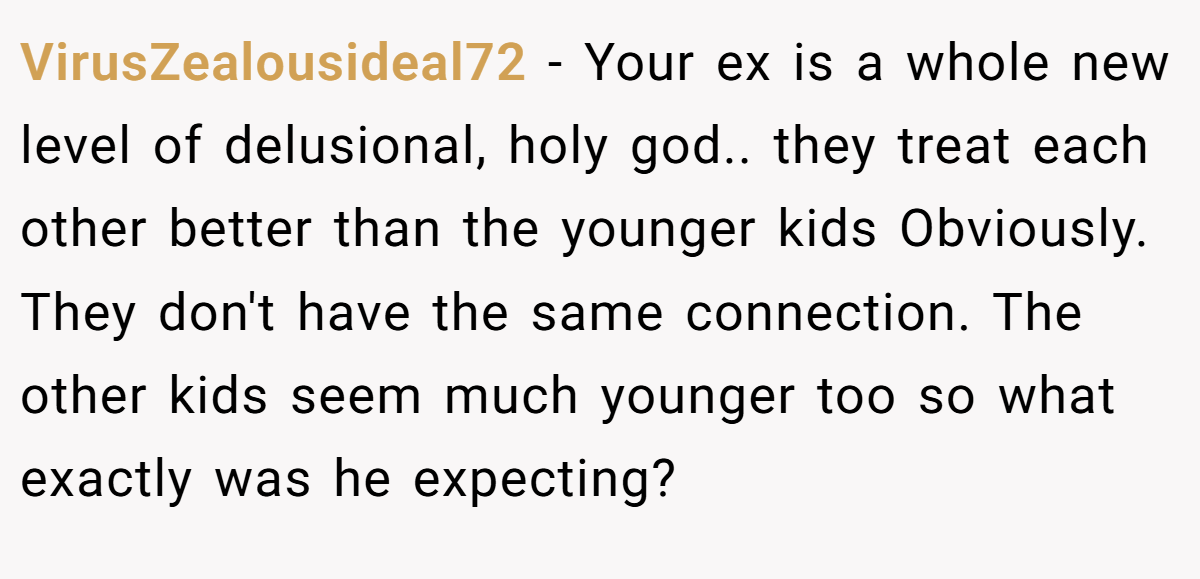 VirusZealousideal72 − Your ex is a whole new level of delusional, holy god.. they treat each other better than the younger kids Obviously. They don't have the same connection. The other kids seem much younger too so what exactly was he expecting?