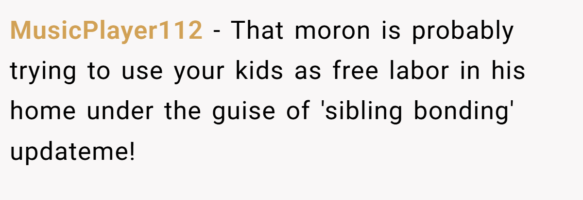 MusicPlayer112 − That moron is probably trying to use your kids as free labor in his home under the guise of 'sibling bonding' updateme!