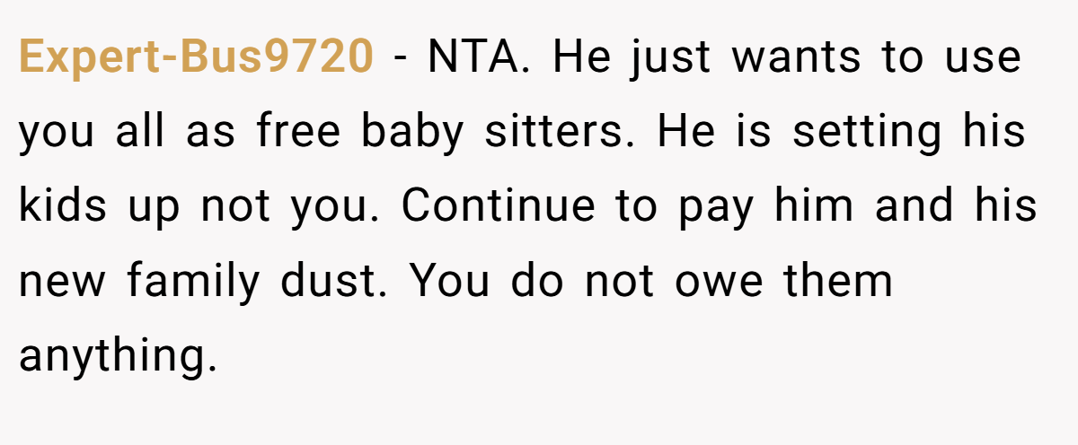 Expert-Bus9720 − NTA. He just wants to use you all as free baby sitters. He is setting his kids up not you. Continue to pay him and his new family dust. You do not owe them anything.