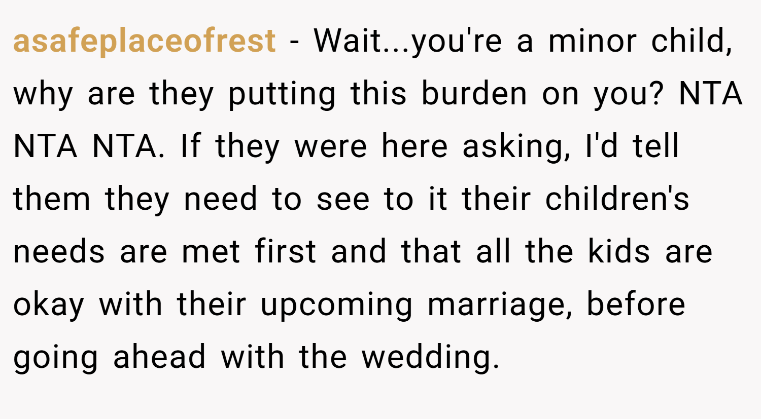 asafeplaceofrest − Wait...you're a minor child, why are they putting this burden on you? NTA NTA NTA. If they were here asking, I'd tell them they need to see to it their children's needs are met first and that all the kids are okay with their upcoming marriage, before going ahead with the wedding.