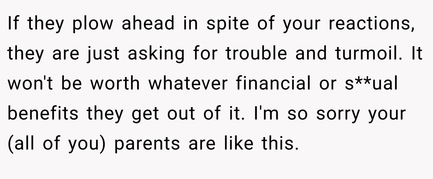 If they plow ahead in spite of your reactions, they are just asking for trouble and turmoil. It won't be worth whatever financial or s**ual benefits they get out of it. I'm so sorry your (all of you) parents are like this.
