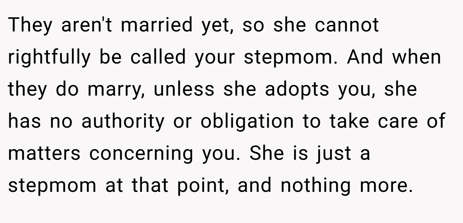 They aren't married yet, so she cannot rightfully be called your stepmom. And when they do marry, unless she adopts you, she has no authority or obligation to take care of matters concerning you. She is just a stepmom at that point, and nothing more.