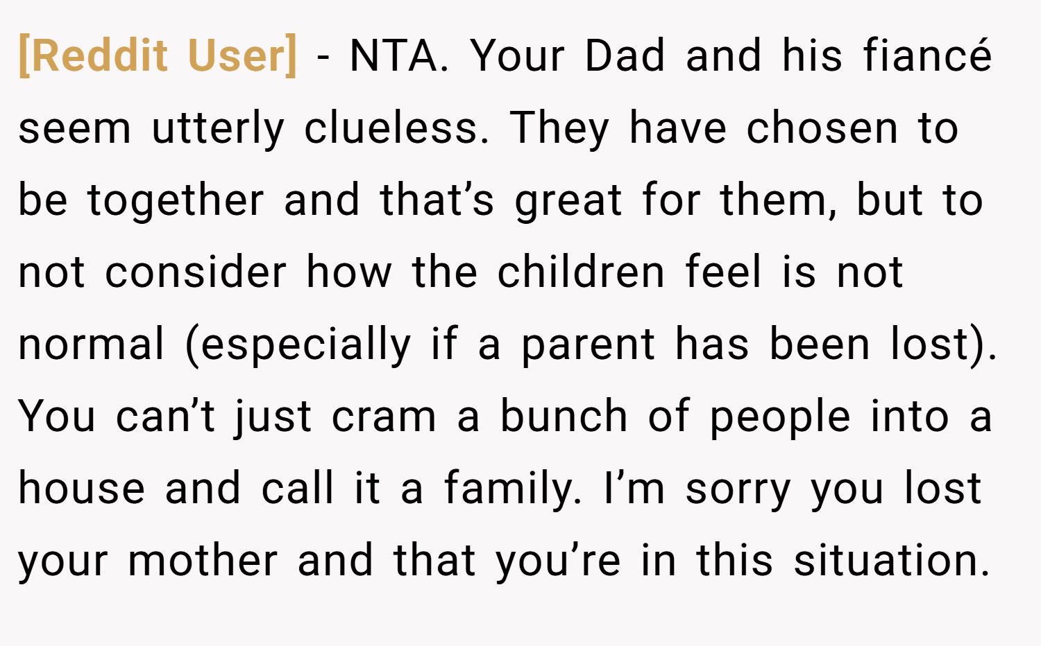 [Reddit User] − NTA. Your Dad and his fiancé seem utterly clueless. They have chosen to be together and that’s great for them, but to not consider how the children feel is not normal (especially if a parent has been lost). You can’t just cram a bunch of people into a house and call it a family. I’m sorry you lost your mother and that you’re in this situation.