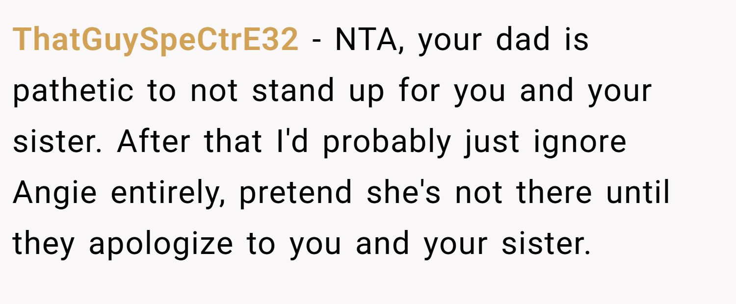 ThatGuySpeCtrE32 − NTA, your dad is pathetic to not stand up for you and your sister. After that I'd probably just ignore Angie entirely, pretend she's not there until they apologize to you and your sister.