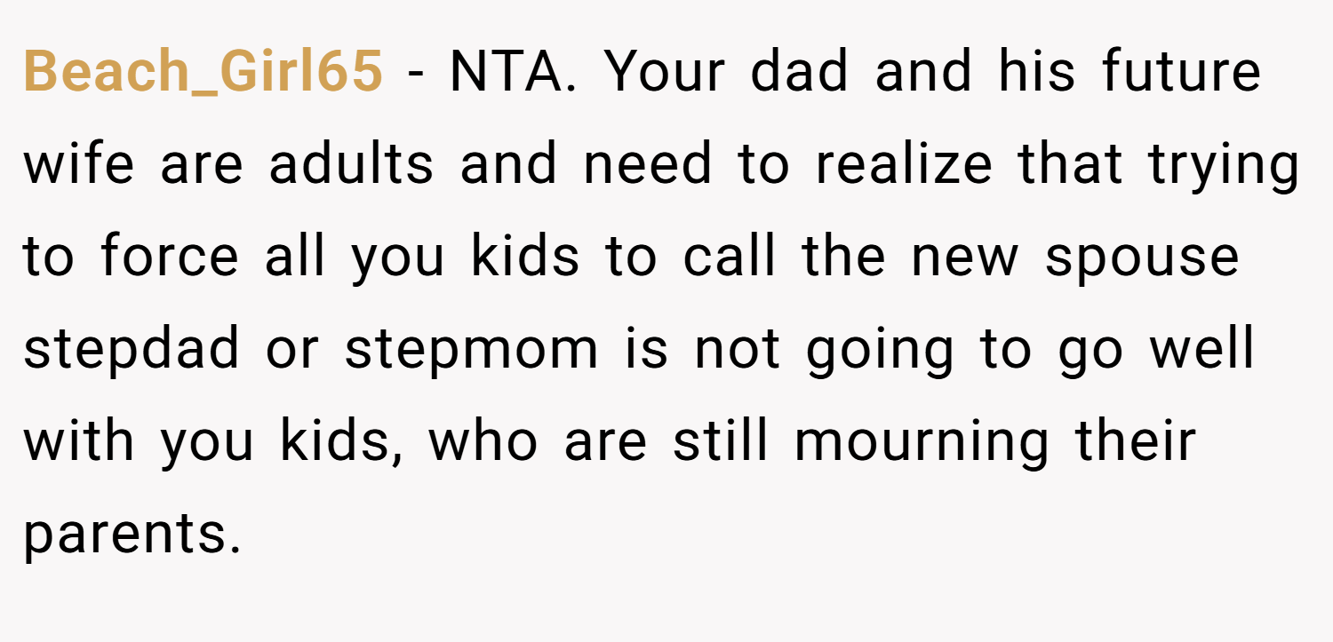 Beach_Girl65 − NTA. Your dad and his future wife are adults and need to realize that trying to force all you kids to call the new spouse stepdad or stepmom is not going to go well with you kids, who are still mourning their parents.