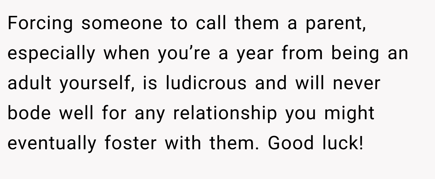 Forcing someone to call them a parent, especially when you’re a year from being an adult yourself, is ludicrous and will never bode well for any relationship you might eventually foster with them. Good luck!