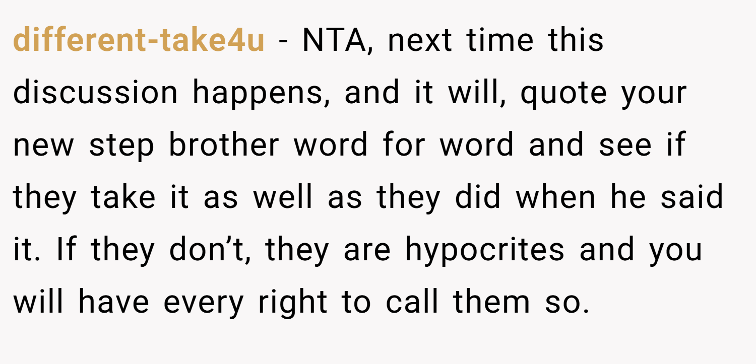 different-take4u − NTA, next time this discussion happens, and it will, quote your new step brother word for word and see if they take it as well as they did when he said it. If they don’t, they are hypocrites and you will have every right to call them so.