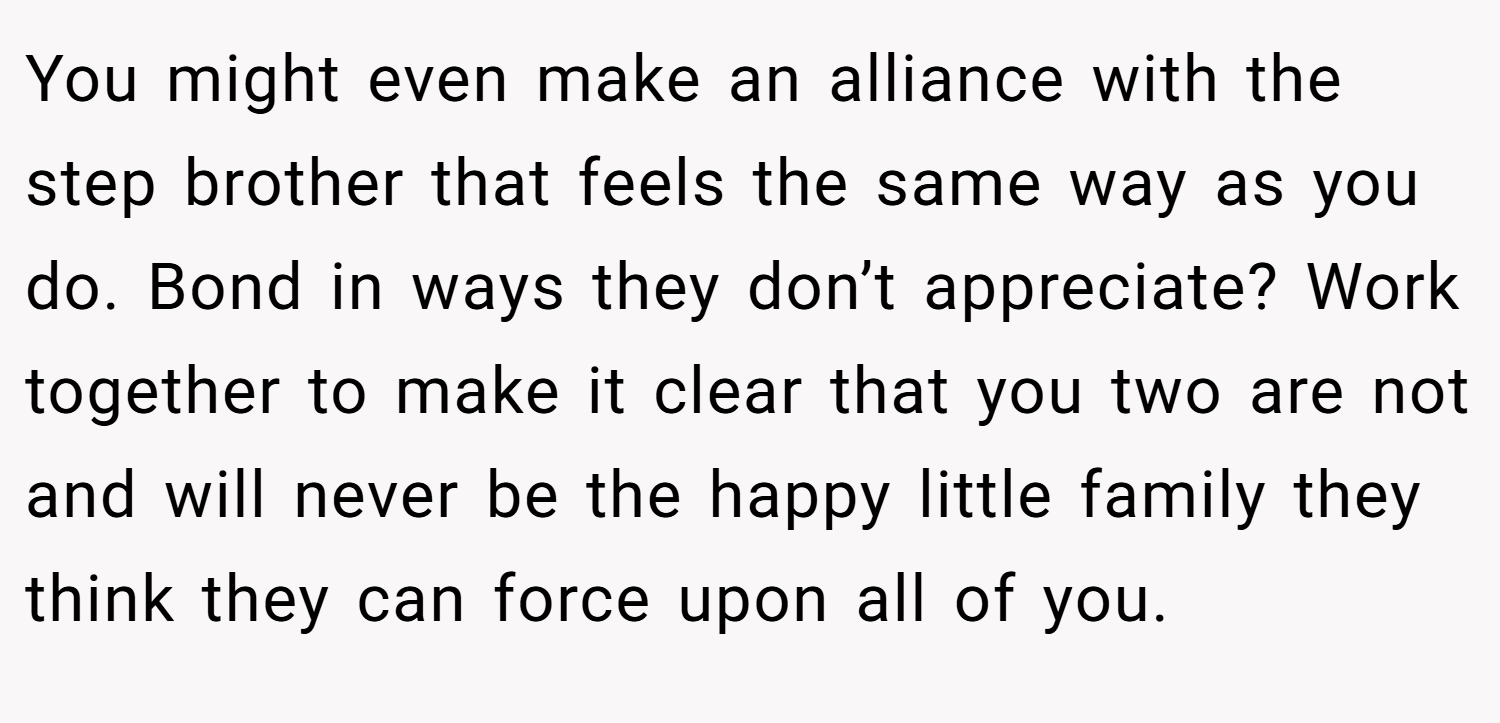 You might even make an alliance with the step brother that feels the same way as you do. Bond in ways they don’t appreciate? Work together to make it clear that you two are not and will never be the happy little family they think they can force upon all of you.