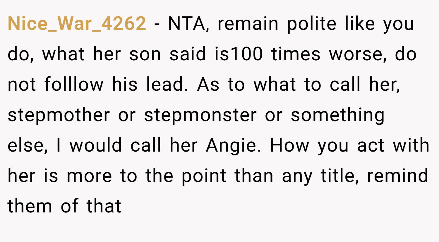 Nice_War_4262 − NTA, remain polite like you do, what her son said is100 times worse, do not folllow his lead. As to what to call her, stepmother or stepmonster or something else, I would call her Angie. How you act with her is more to the point than any title, remind them of that
